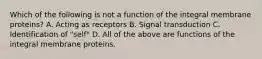 Which of the following is not a function of the integral membrane proteins? A. Acting as receptors B. Signal transduction C. Identification of "self" D. All of the above are functions of the integral membrane proteins.