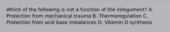 Which of the following is not a function of the integument? A. Protection from mechanical trauma B. Thermoregulation C. Protection from acid base imbalances D. Vitamin D synthesis