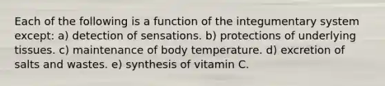 Each of the following is a function of the integumentary system except: a) detection of sensations. b) protections of underlying tissues. c) maintenance of body temperature. d) excretion of salts and wastes. e) synthesis of vitamin C.