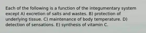 Each of the following is a function of the integumentary system except A) excretion of salts and wastes. B) protection of underlying tissue. C) maintenance of body temperature. D) detection of sensations. E) synthesis of vitamin C.