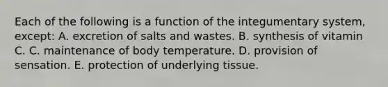 Each of the following is a function of the integumentary system, except: A. excretion of salts and wastes. B. synthesis of vitamin C. C. maintenance of body temperature. D. provision of sensation. E. protection of underlying tissue.