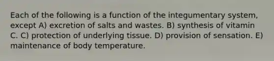 Each of the following is a function of the integumentary system, except A) excretion of salts and wastes. B) synthesis of vitamin C. C) protection of underlying tissue. D) provision of sensation. E) maintenance of body temperature.