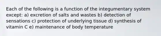 Each of the following is a function of the integumentary system except: a) excretion of salts and wastes b) detection of sensations c) protection of underlying tissue d) synthesis of vitamin C e) maintenance of body temperature