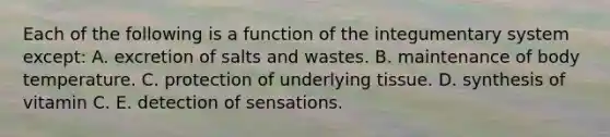 Each of the following is a function of the integumentary system except: A. excretion of salts and wastes. B. maintenance of body temperature. C. protection of underlying tissue. D. synthesis of vitamin C. E. detection of sensations.