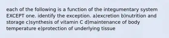 each of the following is a function of the integumentary system EXCEPT one. identify the exception. a)excretion b)nutrition and storage c)synthesis of vitamin C d)maintenance of body temperature e)protection of underlying tissue