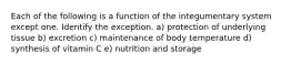 Each of the following is a function of the integumentary system except one. Identify the exception. a) protection of underlying tissue b) excretion c) maintenance of body temperature d) synthesis of vitamin C e) nutrition and storage