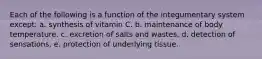 Each of the following is a function of the integumentary system except: a. synthesis of vitamin C. b. maintenance of body temperature. c. excretion of salts and wastes. d. detection of sensations. e. protection of underlying tissue.