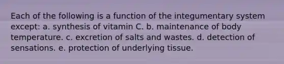 Each of the following is a function of the integumentary system except: a. synthesis of vitamin C. b. maintenance of body temperature. c. excretion of salts and wastes. d. detection of sensations. e. protection of underlying tissue.