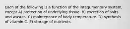 Each of the following is a function of the integumentary system, except A) protection of underlying tissue. B) excretion of salts and wastes. C) maintenance of body temperature. D) synthesis of vitamin C. E) storage of nutrients.