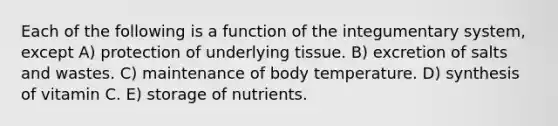 Each of the following is a function of the integumentary system, except A) protection of underlying tissue. B) excretion of salts and wastes. C) maintenance of body temperature. D) synthesis of vitamin C. E) storage of nutrients.