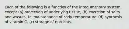 Each of the following is a function of the integumentary system, except (a) protection of underlying tissue, (b) excretion of salts and wastes, (c) maintenance of body temperature, (d) synthesis of vitamin C, (e) storage of nutrients.