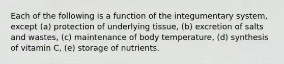 Each of the following is a function of the integumentary system, except (a) protection of underlying tissue, (b) excretion of salts and wastes, (c) maintenance of body temperature, (d) synthesis of vitamin C, (e) storage of nutrients.