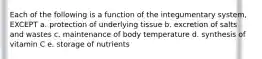 Each of the following is a function of the integumentary system, EXCEPT a. protection of underlying tissue b. excretion of salts and wastes c. maintenance of body temperature d. synthesis of vitamin C e. storage of nutrients