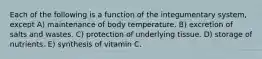 Each of the following is a function of the integumentary system, except A) maintenance of body temperature. B) excretion of salts and wastes. C) protection of underlying tissue. D) storage of nutrients. E) synthesis of vitamin C.