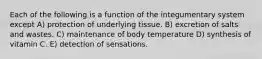 Each of the following is a function of the integumentary system except A) protection of underlying tissue. B) excretion of salts and wastes. C) maintenance of body temperature D) synthesis of vitamin C. E) detection of sensations.