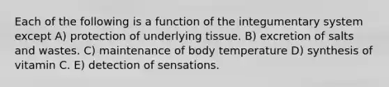 Each of the following is a function of the integumentary system except A) protection of underlying tissue. B) excretion of salts and wastes. C) maintenance of body temperature D) synthesis of vitamin C. E) detection of sensations.