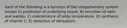 Each of the following is a function of the integumentary system except A) protection of underlying tissue. B) excretion of salts and wastes. C) maintenance of body temperature. D) synthesis of vitamin C. E) detection of sensations.