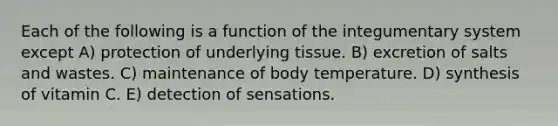 Each of the following is a function of the integumentary system except A) protection of underlying tissue. B) excretion of salts and wastes. C) maintenance of body temperature. D) synthesis of vitamin C. E) detection of sensations.