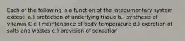 Each of the following is a function of the integumentary system except: a.) protection of underlying tissue b.) synthesis of vitamin C c.) maintenance of body temperature d.) excretion of salts and wastes e.) provision of sensation