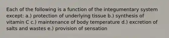 Each of the following is a function of the integumentary system except: a.) protection of underlying tissue b.) synthesis of vitamin C c.) maintenance of body temperature d.) excretion of salts and wastes e.) provision of sensation