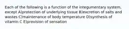 Each of the following is a function of the integumentary system, except A)protection of underlying tissue B)excretion of salts and wastes C)maintenance of body temperature D)synthesis of vitamin C E)provision of sensation