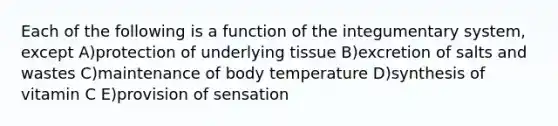 Each of the following is a function of the integumentary system, except A)protection of underlying tissue B)excretion of salts and wastes C)maintenance of body temperature D)synthesis of vitamin C E)provision of sensation