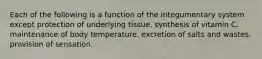 Each of the following is a function of the integumentary system except protection of underlying tissue. synthesis of vitamin C. maintenance of body temperature. excretion of salts and wastes. provision of sensation.