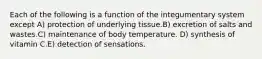 Each of the following is a function of the integumentary system except A) protection of underlying tissue.B) excretion of salts and wastes.C) maintenance of body temperature. D) synthesis of vitamin C.E) detection of sensations.