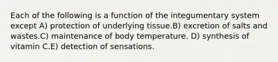 Each of the following is a function of the integumentary system except A) protection of underlying tissue.B) excretion of salts and wastes.C) maintenance of body temperature. D) synthesis of vitamin C.E) detection of sensations.