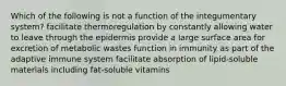 Which of the following is not a function of the integumentary system? facilitate thermoregulation by constantly allowing water to leave through the epidermis provide a large surface area for excretion of metabolic wastes function in immunity as part of the adaptive immune system facilitate absorption of lipid-soluble materials including fat-soluble vitamins