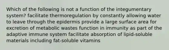 Which of the following is not a function of the integumentary system? facilitate thermoregulation by constantly allowing water to leave through the epidermis provide a large surface area for excretion of metabolic wastes function in immunity as part of the adaptive immune system facilitate absorption of lipid-soluble materials including fat-soluble vitamins