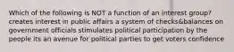 Which of the following is NOT a function of an interest group? creates interest in public affairs a system of checks&balances on government officials stimulates political participation by the people its an avenue for political parties to get voters confidence