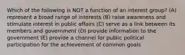 Which of the following is NOT a function of an interest group? (A) represent a broad range of interests (B) raise awareness and stimulate interest in public affairs (C) serve as a link between its members and government (D) provide information to the government (E) provide a channel for public political participation for the achievement of common goals