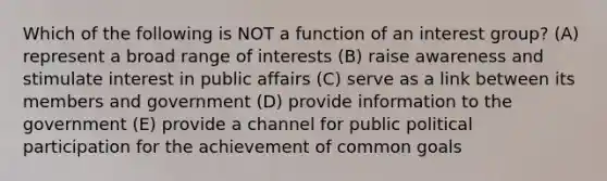 Which of the following is NOT a function of an interest group? (A) represent a broad range of interests (B) raise awareness and stimulate interest in public affairs (C) serve as a link between its members and government (D) provide information to the government (E) provide a channel for public political participation for the achievement of common goals