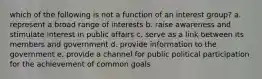 which of the following is not a function of an interest group? a. represent a broad range of interests b. raise awareness and stimulate interest in public affairs c. serve as a link between its members and government d. provide information to the government e. provide a channel for public political participation for the achievement of common goals