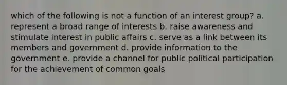 which of the following is not a function of an interest group? a. represent a broad range of interests b. raise awareness and stimulate interest in public affairs c. serve as a link between its members and government d. provide information to the government e. provide a channel for public political participation for the achievement of common goals