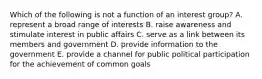 Which of the following is not a function of an interest group? A. represent a broad range of interests B. raise awareness and stimulate interest in public affairs C. serve as a link between its members and government D. provide information to the government E. provide a channel for public political participation for the achievement of common goals