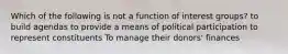 Which of the following is not a function of interest groups? to build agendas to provide a means of political participation to represent constituents To manage their donors' finances