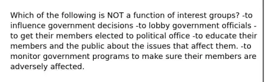 Which of the following is NOT a function of interest groups? -to influence government decisions -to lobby government officials -to get their members elected to political office -to educate their members and the public about the issues that affect them. -to monitor government programs to make sure their members are adversely affected.