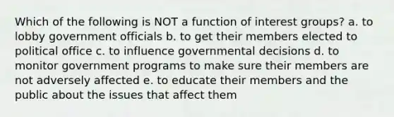 Which of the following is NOT a function of interest groups? a. to lobby government officials b. to get their members elected to political office c. to influence governmental decisions d. to monitor government programs to make sure their members are not adversely affected e. to educate their members and the public about the issues that affect them