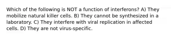 Which of the following is NOT a function of interferons? A) They mobilize natural killer cells. B) They cannot be synthesized in a laboratory. C) They interfere with viral replication in affected cells. D) They are not virus-specific.