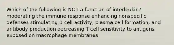 Which of the following is NOT a function of interleukin? moderating the immune response enhancing <a href='https://www.questionai.com/knowledge/kRood9sjvR-nonspecific-defenses' class='anchor-knowledge'>nonspecific defenses</a> stimulating B cell activity, plasma cell formation, and antibody production decreasing T cell sensitivity to antigens exposed on macrophage membranes