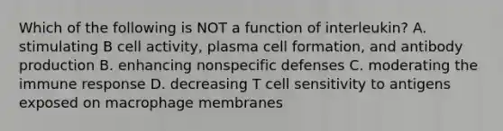 Which of the following is NOT a function of interleukin? A. stimulating B cell activity, plasma cell formation, and antibody production B. enhancing <a href='https://www.questionai.com/knowledge/kRood9sjvR-nonspecific-defenses' class='anchor-knowledge'>nonspecific defenses</a> C. moderating the immune response D. decreasing T cell sensitivity to antigens exposed on macrophage membranes