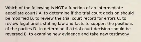 Which of the following is NOT a function of an intermediate appellate​ court? A. to determine if the trial court decision should be modified B. to review the trial court record for errors C. to review legal briefs stating law and facts to support the positions of the parties D. to determine if a trial court decision should be reversed E. to examine new evidence and take new testimony