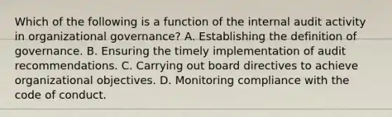 Which of the following is a function of the internal audit activity in organizational governance? A. Establishing the definition of governance. B. Ensuring the timely implementation of audit recommendations. C. Carrying out board directives to achieve organizational objectives. D. Monitoring compliance with the code of conduct.