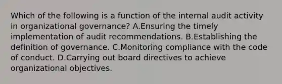 Which of the following is a function of the internal audit activity in organizational governance? A.Ensuring the timely implementation of audit recommendations. B.Establishing the definition of governance. C.Monitoring compliance with the code of conduct. D.Carrying out board directives to achieve organizational objectives.