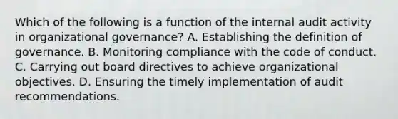 Which of the following is a function of the internal audit activity in organizational governance? A. Establishing the definition of governance. B. Monitoring compliance with the code of conduct. C. Carrying out board directives to achieve organizational objectives. D. Ensuring the timely implementation of audit recommendations.