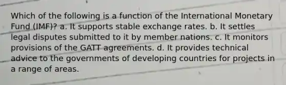 Which of the following is a function of the International Monetary Fund (IMF)? a. It supports stable exchange rates. b. It settles legal disputes submitted to it by member nations. c. It monitors provisions of the GATT agreements. d. It provides technical advice to the governments of developing countries for projects in a range of areas.