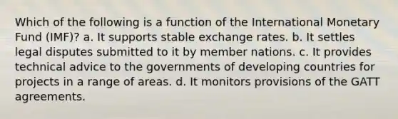 Which of the following is a function of the International Monetary Fund (IMF)? a. It supports stable exchange rates. b. It settles legal disputes submitted to it by member nations. c. It provides technical advice to the governments of developing countries for projects in a range of areas. d. It monitors provisions of the GATT agreements.