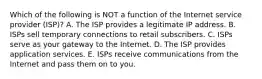 Which of the following is NOT a function of the Internet service provider​ (ISP)? A. The ISP provides a legitimate IP address. B. ISPs sell temporary connections to retail subscribers. C. ISPs serve as your gateway to the Internet. D. The ISP provides application services. E. ISPs receive communications from the Internet and pass them on to you.